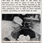 Featured in Modern Mechanix. March, 1938. Dried milk briquettes fuel a locomotive train from Chicago to Sarasota, Fla.